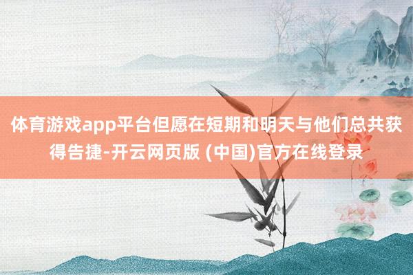 体育游戏app平台但愿在短期和明天与他们总共获得告捷-开云网页版 (中国)官方在线登录