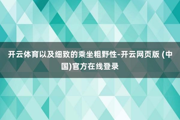 开云体育以及细致的乘坐粗野性-开云网页版 (中国)官方在线登录