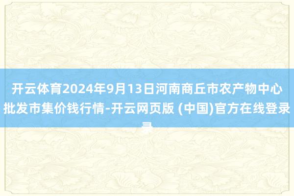 开云体育2024年9月13日河南商丘市农产物中心批发市集价钱行情-开云网页版 (中国)官方在线登录