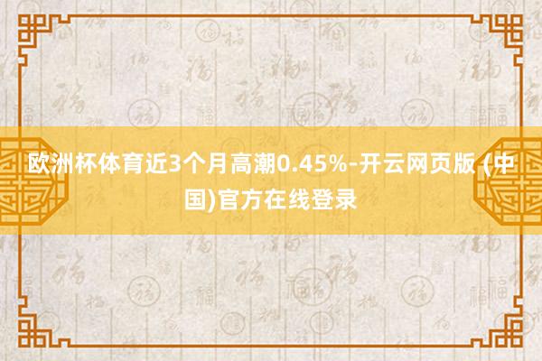 欧洲杯体育近3个月高潮0.45%-开云网页版 (中国)官方在线登录