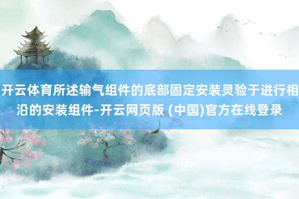 开云体育所述输气组件的底部固定安装灵验于进行相沿的安装组件-开云网页版 (中国)官方在线登录