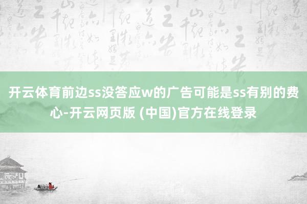 开云体育前边ss没答应w的广告可能是ss有别的费心-开云网页版 (中国)官方在线登录