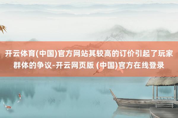 开云体育(中国)官方网站其较高的订价引起了玩家群体的争议-开云网页版 (中国)官方在线登录