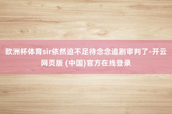 欧洲杯体育sir依然迫不足待念念追剧审判了-开云网页版 (中国)官方在线登录