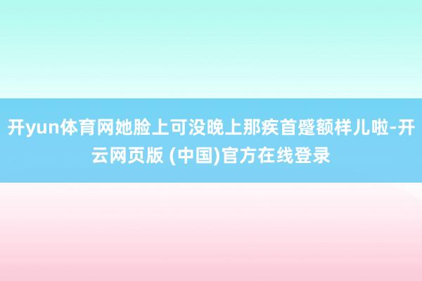 开yun体育网她脸上可没晚上那疾首蹙额样儿啦-开云网页版 (中国)官方在线登录