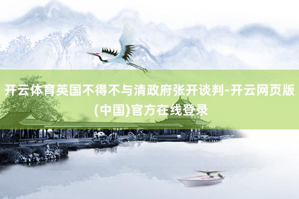 开云体育英国不得不与清政府张开谈判-开云网页版 (中国)官方在线登录