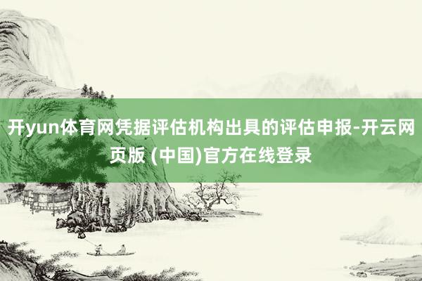 开yun体育网凭据评估机构出具的评估申报-开云网页版 (中国)官方在线登录