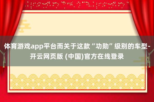 体育游戏app平台而关于这款“功勋”级别的车型-开云网页版 (中国)官方在线登录