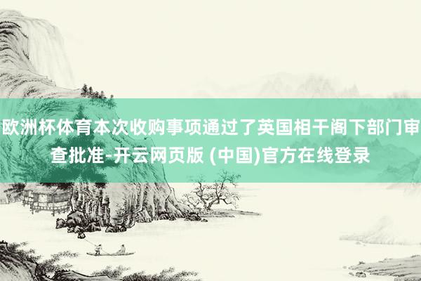 欧洲杯体育本次收购事项通过了英国相干阁下部门审查批准-开云网页版 (中国)官方在线登录