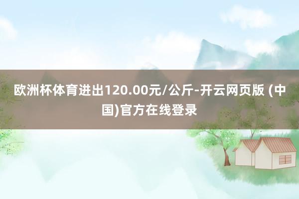 欧洲杯体育进出120.00元/公斤-开云网页版 (中国)官方在线登录