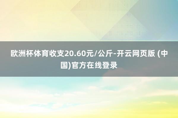 欧洲杯体育收支20.60元/公斤-开云网页版 (中国)官方在线登录