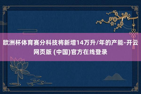 欧洲杯体育赛分科技将新增14万升/年的产能-开云网页版 (中国)官方在线登录