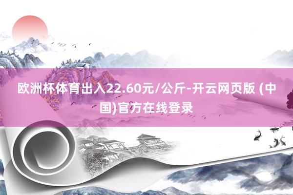 欧洲杯体育出入22.60元/公斤-开云网页版 (中国)官方在线登录