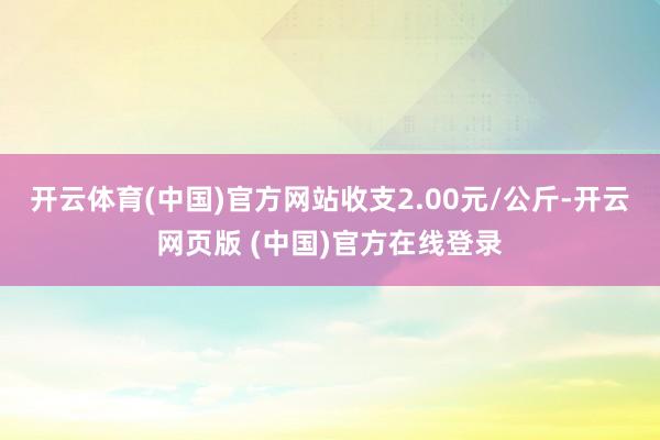 开云体育(中国)官方网站收支2.00元/公斤-开云网页版 (中国)官方在线登录