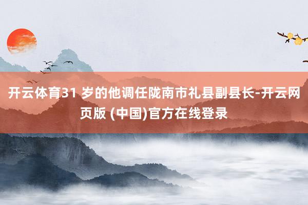 开云体育31 岁的他调任陇南市礼县副县长-开云网页版 (中国)官方在线登录