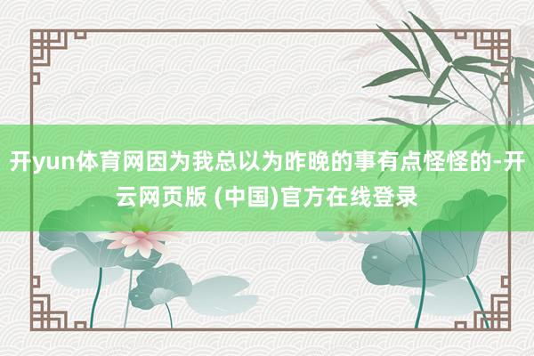 开yun体育网因为我总以为昨晚的事有点怪怪的-开云网页版 (中国)官方在线登录