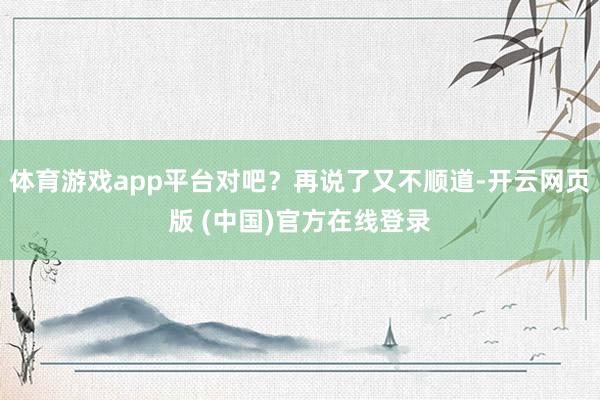 体育游戏app平台对吧？再说了又不顺道-开云网页版 (中国)官方在线登录