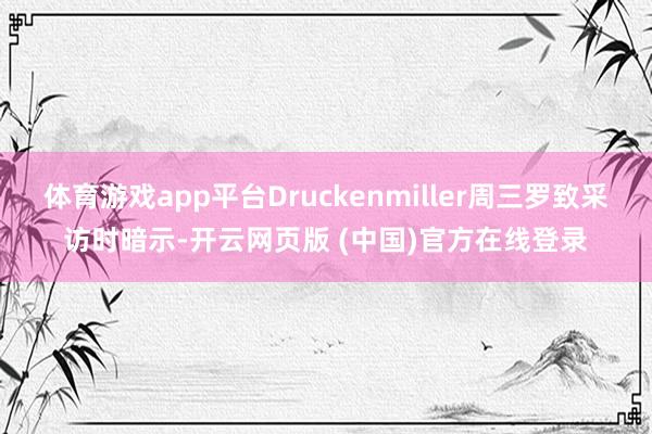 体育游戏app平台Druckenmiller周三罗致采访时暗示-开云网页版 (中国)官方在线登录