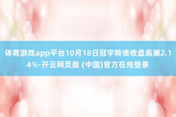 体育游戏app平台10月18日冠宇转债收盘高潮2.14%-开云网页版 (中国)官方在线登录