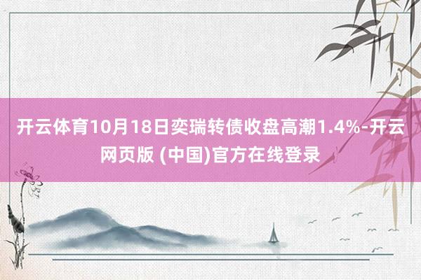 开云体育10月18日奕瑞转债收盘高潮1.4%-开云网页版 (中国)官方在线登录