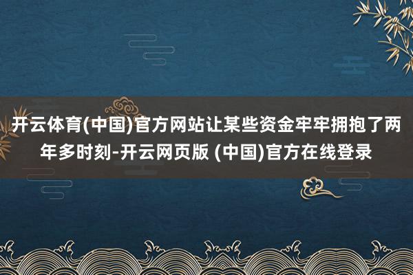 开云体育(中国)官方网站让某些资金牢牢拥抱了两年多时刻-开云网页版 (中国)官方在线登录