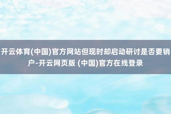 开云体育(中国)官方网站但现时却启动研讨是否要销户-开云网页版 (中国)官方在线登录