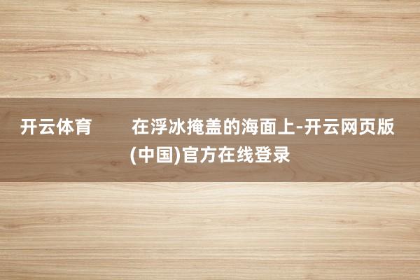 开云体育        在浮冰掩盖的海面上-开云网页版 (中国)官方在线登录