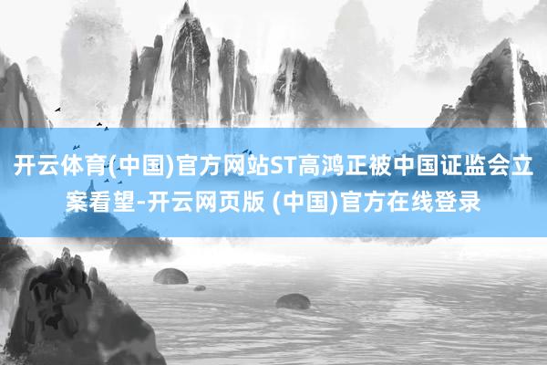 开云体育(中国)官方网站ST高鸿正被中国证监会立案看望-开云网页版 (中国)官方在线登录