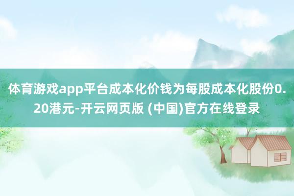 体育游戏app平台成本化价钱为每股成本化股份0.20港元-开云网页版 (中国)官方在线登录