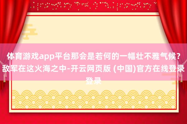 体育游戏app平台那会是若何的一幅壮不雅气候？敌军在这火海之中-开云网页版 (中国)官方在线登录