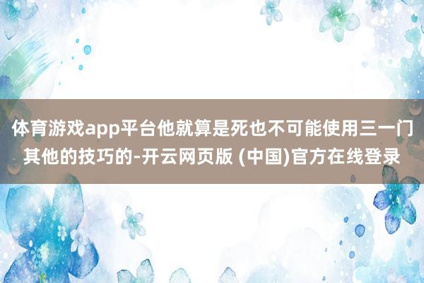 体育游戏app平台他就算是死也不可能使用三一门其他的技巧的-开云网页版 (中国)官方在线登录