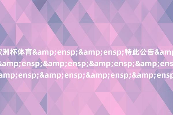 欧洲杯体育&ensp;&ensp;特此公告&ensp;&ensp;&ensp;&ensp;&ensp;&ensp;&ensp;&ensp;&ensp;&ensp;&ensp;&ensp;&ensp;&ensp;&ensp;&ensp;&ensp;&ensp;&ensp;&ensp;&ensp;&ensp;&ensp;&ensp;&ensp;&ensp;&ensp;&ensp;&ensp;&ensp