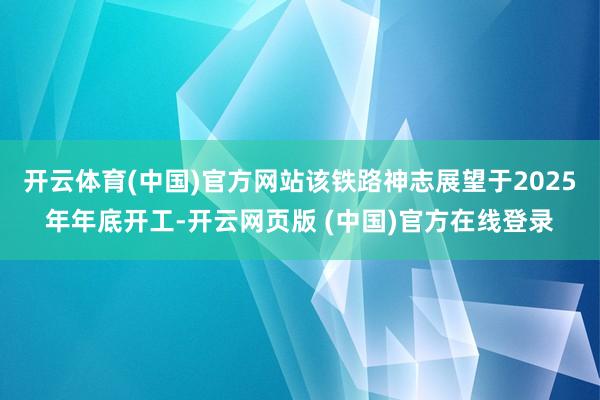 开云体育(中国)官方网站该铁路神志展望于2025年年底开工-开云网页版 (中国)官方在线登录